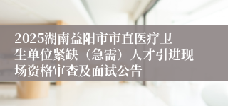 2025湖南益阳市市直医疗卫生单位紧缺（急需）人才引进现场资格审查及面试公告
