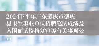 2024下半年广东肇庆市德庆县卫生事业单位招聘笔试成绩及入围面试资格复审等有关事项公告