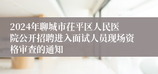 2024年聊城市茌平区人民医院公开招聘进入面试人员现场资格审查的通知
