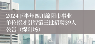 2024下半年四川绵阳市事业单位招才引智第三批招聘39人公告（绵阳场）
