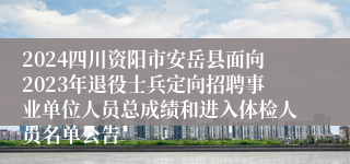 2024四川资阳市安岳县面向2023年退役士兵定向招聘事业单位人员总成绩和进入体检人员名单公告