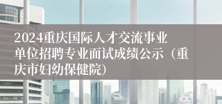 2024重庆国际人才交流事业单位招聘专业面试成绩公示（重庆市妇幼保健院）