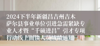 2024下半年新疆昌吉州吉木萨尔县事业单位引进急需紧缺专业人才暨“千硕进昌”引才专项行动线上面谈人员成绩通知