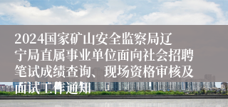 2024国家矿山安全监察局辽宁局直属事业单位面向社会招聘笔试成绩查询、现场资格审核及面试工作通知