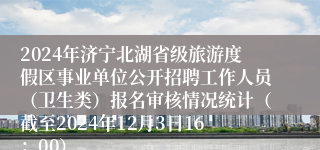 2024年济宁北湖省级旅游度假区事业单位公开招聘工作人员（卫生类）报名审核情况统计（截至2024年12月3日16：00）