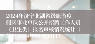 2024年济宁北湖省级旅游度假区事业单位公开招聘工作人员（卫生类）报名审核情况统计（截至2024年11月30日16：00）