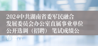 2024中共湖南省委军民融合发展委员会办公室直属事业单位公开选调（招聘） 笔试成绩公布公告