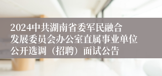 2024中共湖南省委军民融合发展委员会办公室直属事业单位公开选调（招聘）面试公告