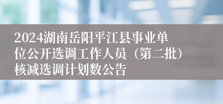 2024湖南岳阳平江县事业单位公开选调工作人员（第二批）核减选调计划数公告