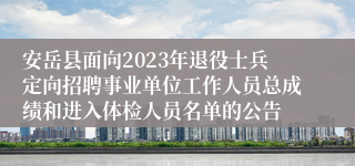 安岳县面向2023年退役士兵定向招聘事业单位工作人员总成绩和进入体检人员名单的公告