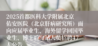 2025首都医科大学附属北京佑安医院（北京肝病研究所）面向应届毕业生、海外留学回国毕业生、博士后出站人员招聘47人公告