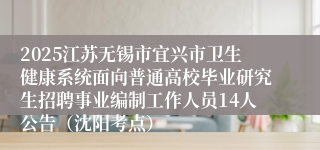 2025江苏无锡市宜兴市卫生健康系统面向普通高校毕业研究生招聘事业编制工作人员14人公告（沈阳考点）