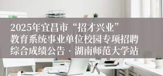 2025年宜昌市“招才兴业”教育系统事业单位校园专项招聘综合成绩公告•湖南师范大学站