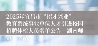 2025年宜昌市“招才兴业”教育系统事业单位人才引进校园招聘体检人员名单公告•湖南师范大学站