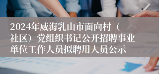 2024年威海乳山市面向村（社区）党组织书记公开招聘事业单位工作人员拟聘用人员公示