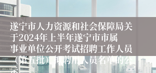 遂宁市人力资源和社会保障局关于2024年上半年遂宁市市属事业单位公开考试招聘工作人员（第五批）拟聘用人员名单的公示