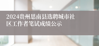 2024贵州思南县选聘城市社区工作者笔试成绩公示