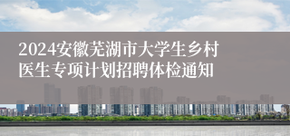 2024安徽芜湖市大学生乡村医生专项计划招聘体检通知