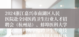 2024浙江嘉兴市南湖区人民医院赴全国医药卫生行业人才招聘会（杭州站）、蚌埠医科大学、安徽医科大学招聘卫生专业技术人员面试成绩、入围人员及体检通知