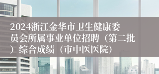 2024浙江金华市卫生健康委员会所属事业单位招聘（第二批）综合成绩（市中医医院）