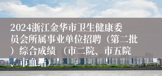 2024浙江金华市卫生健康委员会所属事业单位招聘（第二批）综合成绩 （市二院、市五院、市血站）
