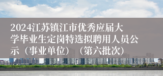 2024江苏镇江市优秀应届大学毕业生定岗特选拟聘用人员公示（事业单位）（第六批次）