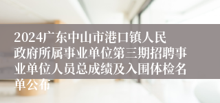 2024广东中山市港口镇人民政府所属事业单位第三期招聘事业单位人员总成绩及入围体检名单公布