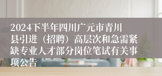 2024下半年四川广元市青川县引进（招聘）高层次和急需紧缺专业人才部分岗位笔试有关事项公告