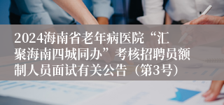 2024海南省老年病医院“汇聚海南四城同办”考核招聘员额制人员面试有关公告（第3号）
