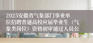 2025安徽省气象部门事业单位招聘普通高校应届毕业生（气象类岗位）资格初审通过人员公告