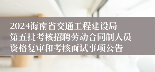 2024海南省交通工程建设局第五批考核招聘劳动合同制人员资格复审和考核面试事项公告