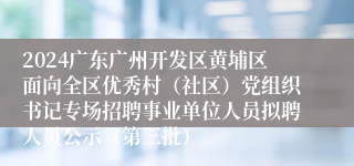 2024广东广州开发区黄埔区面向全区优秀村（社区）党组织书记专场招聘事业单位人员拟聘人员公示（第三批）