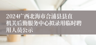 2024广西北海市合浦县县直机关后勤服务中心拟录用临时聘用人员公示
