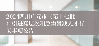 2024四川广元市（第十七批）引进高层次和急需紧缺人才有关事项公告