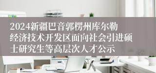 2024新疆巴音郭楞州库尔勒经济技术开发区面向社会引进硕士研究生等高层次人才公示