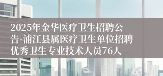 2025年金华医疗卫生招聘公告-浦江县属医疗卫生单位招聘优秀卫生专业技术人员76人