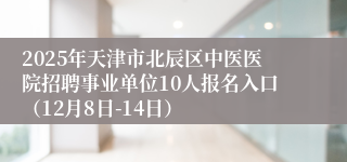 2025年天津市北辰区中医医院招聘事业单位10人报名入口（12月8日-14日）