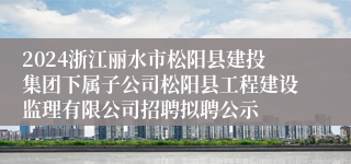 2024浙江丽水市松阳县建投集团下属子公司松阳县工程建设监理有限公司招聘拟聘公示