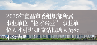 2025年宜昌市委组织部所属事业单位“招才兴业” 事业单位人才引进·北京站拟聘人员公示公告