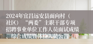 2024年宜昌远安县面向村（社区） “两委”主职干部专项招聘事业单位工作人员面试成绩、综合成绩暨体检人员公告