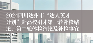 2024四川达州市“达人英才计划”赴高校引才第一轮补检结论、第二轮体检结论及补检事宜公告