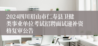 2024四川眉山市仁寿县卫健类事业单位考试招聘面试递补资格复审公告