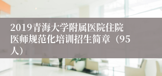 2019青海大学附属医院住院医师规范化培训招生简章（95人）