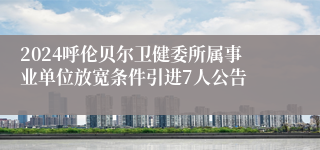 2024呼伦贝尔卫健委所属事业单位放宽条件引进7人公告