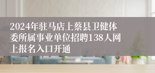 2024年驻马店上蔡县卫健体委所属事业单位招聘138人网上报名入口开通