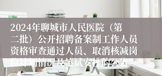 2024年聊城市人民医院（第二批）公开招聘备案制工作人员资格审查通过人员、取消核减岗位计划情况及笔试安排的公告