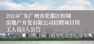 2024广东广州市花都区恒城房地产开发有限公司招聘项目用工人员3人公告