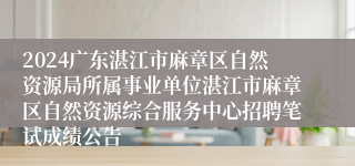 2024广东湛江市麻章区自然资源局所属事业单位湛江市麻章区自然资源综合服务中心招聘笔试成绩公告