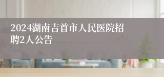 2024湖南吉首市人民医院招聘2人公告
