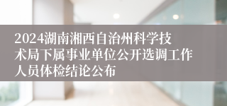 2024湖南湘西自治州科学技术局下属事业单位公开选调工作人员体检结论公布